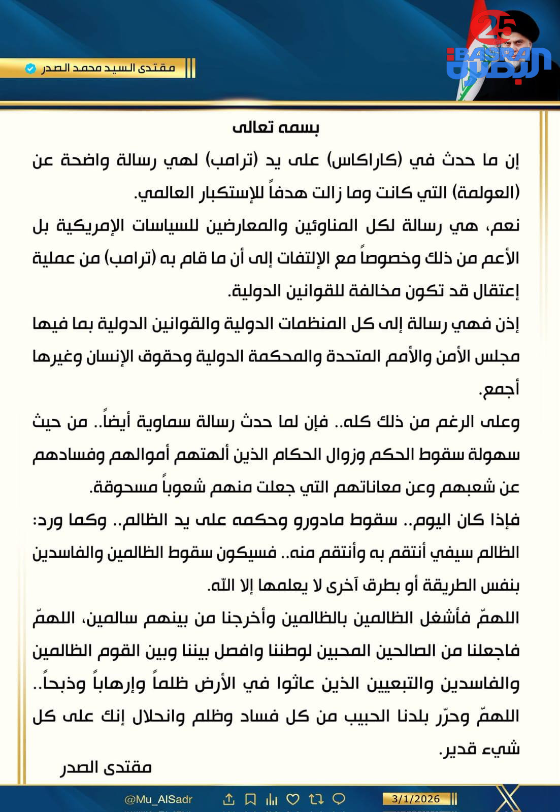 السيد مقتدى الصدر في تغريدة له حول الأحداث الأخيرة في فنزويلا : إن ما حدث في ( كاراكاس ) على يد ( ترامب ) لهي رسالة واضحة عن (العولمة) التي كانت وما زالت هدفاً للإستكبار العالمي  🔻 وما حدث هو رسالة سماوية أيضاً من حيث سهولة سقوط الحكم وزوال الحكام  🔻إذا كان اليوم سقوط مادورو وحكمه على يد الظالم .. وكما ورد الظالم سيفي انتقم به وانتقم منه ، فسيكون سقوط الظالمين والفاسدين بنفس الطريقة او بطرق أخرى لا يعلمها إلا الله .